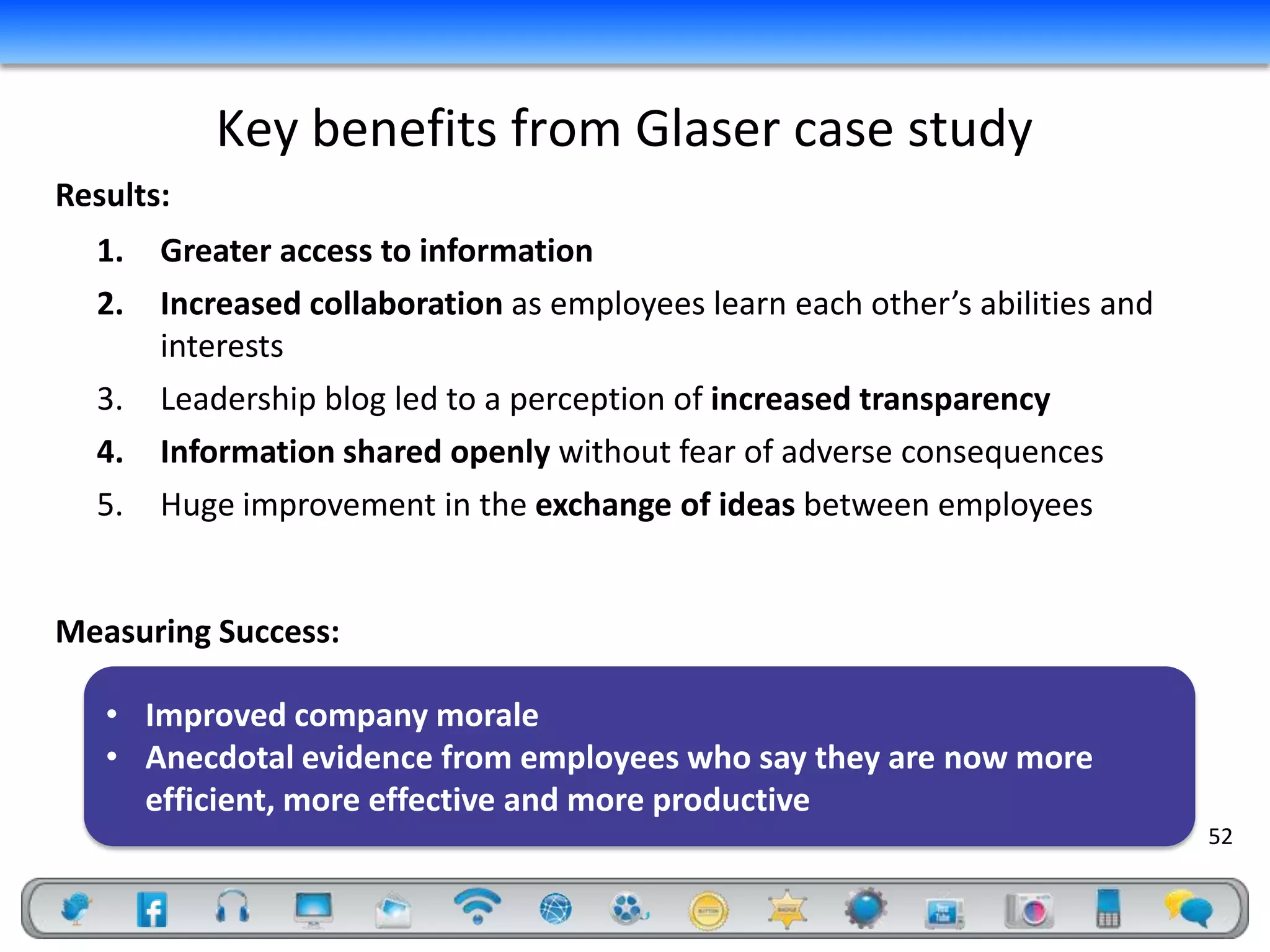 Key benefits from Glaser case study
Results:
  1.   Greater access to information
  2.   Increased collaboration as employees learn each other’s abilities and
       interests
  3.   Leadership blog led to a perception of increased transparency
  4.   Information shared openly without fear of adverse consequences
  5.   Huge improvement in the exchange of ideas between employees


Measuring Success:

   • Improved company morale
   • Anecdotal evidence from employees who say they are now more
     efficient, more effective and more productive
                                                                               52
 