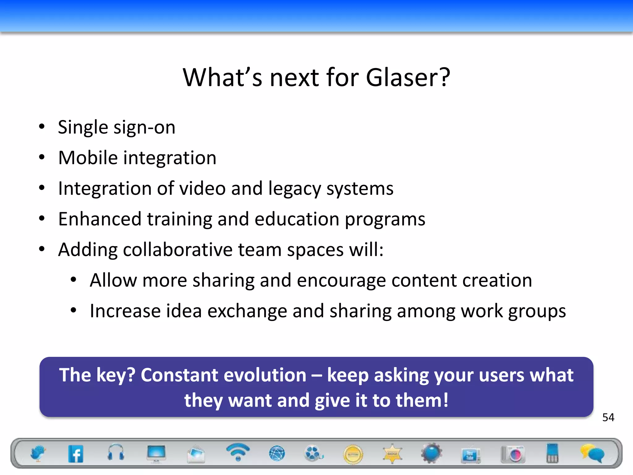 What’s next for Glaser?
•   Single sign-on
•   Mobile integration
•   Integration of video and legacy systems
•   Enhanced training and education programs
•   Adding collaborative team spaces will:
      • Allow more sharing and encourage content creation
      • Increase idea exchange and sharing among work groups


    The key? Constant evolution – keep asking your users what
                 they want and give it to them!
                                                                54
 