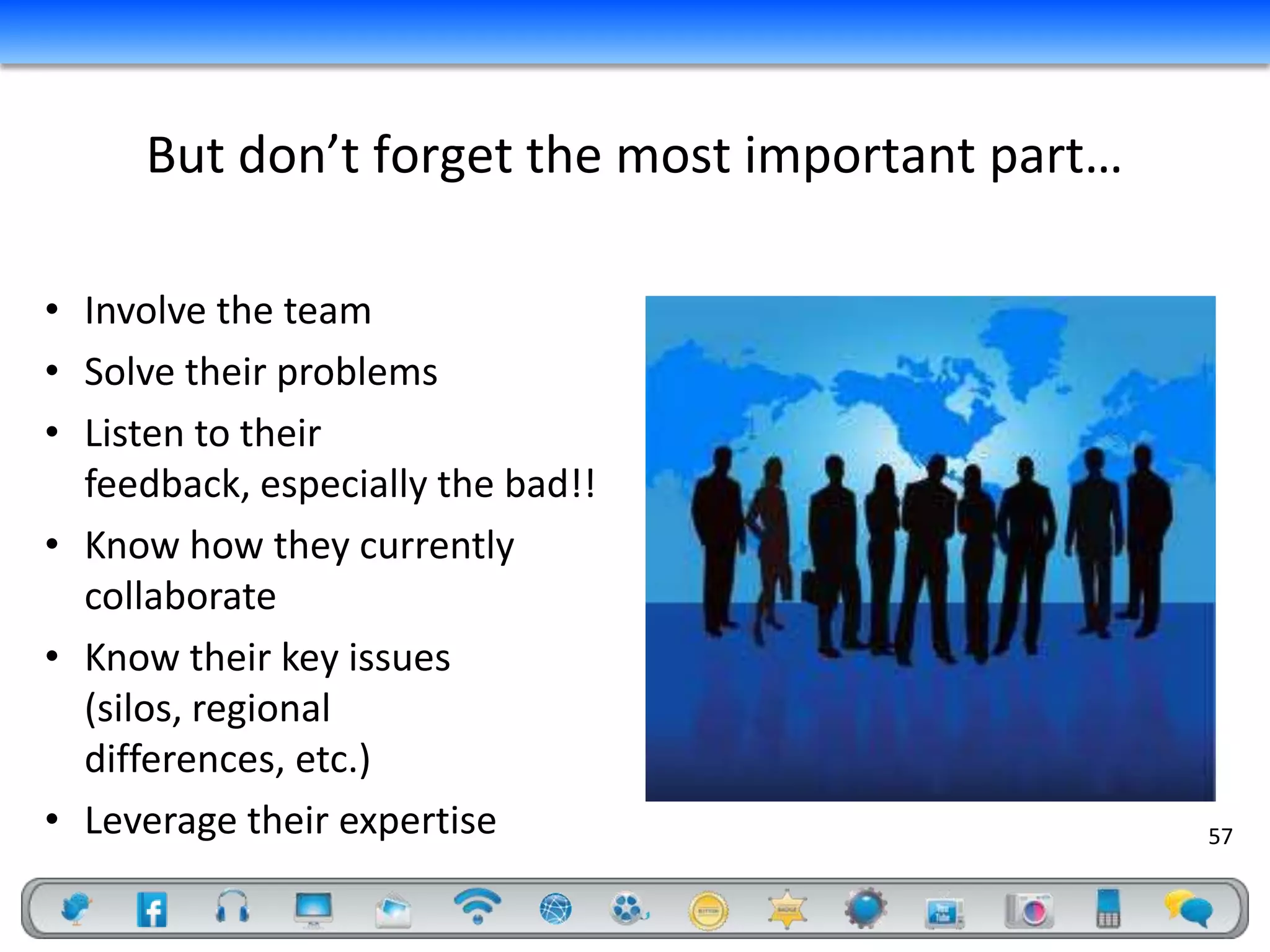 But don’t forget the most important part…

• Involve the team
• Solve their problems
• Listen to their
  feedback, especially the bad!!
• Know how they currently
  collaborate
• Know their key issues
  (silos, regional
  differences, etc.)
• Leverage their expertise                       57
 