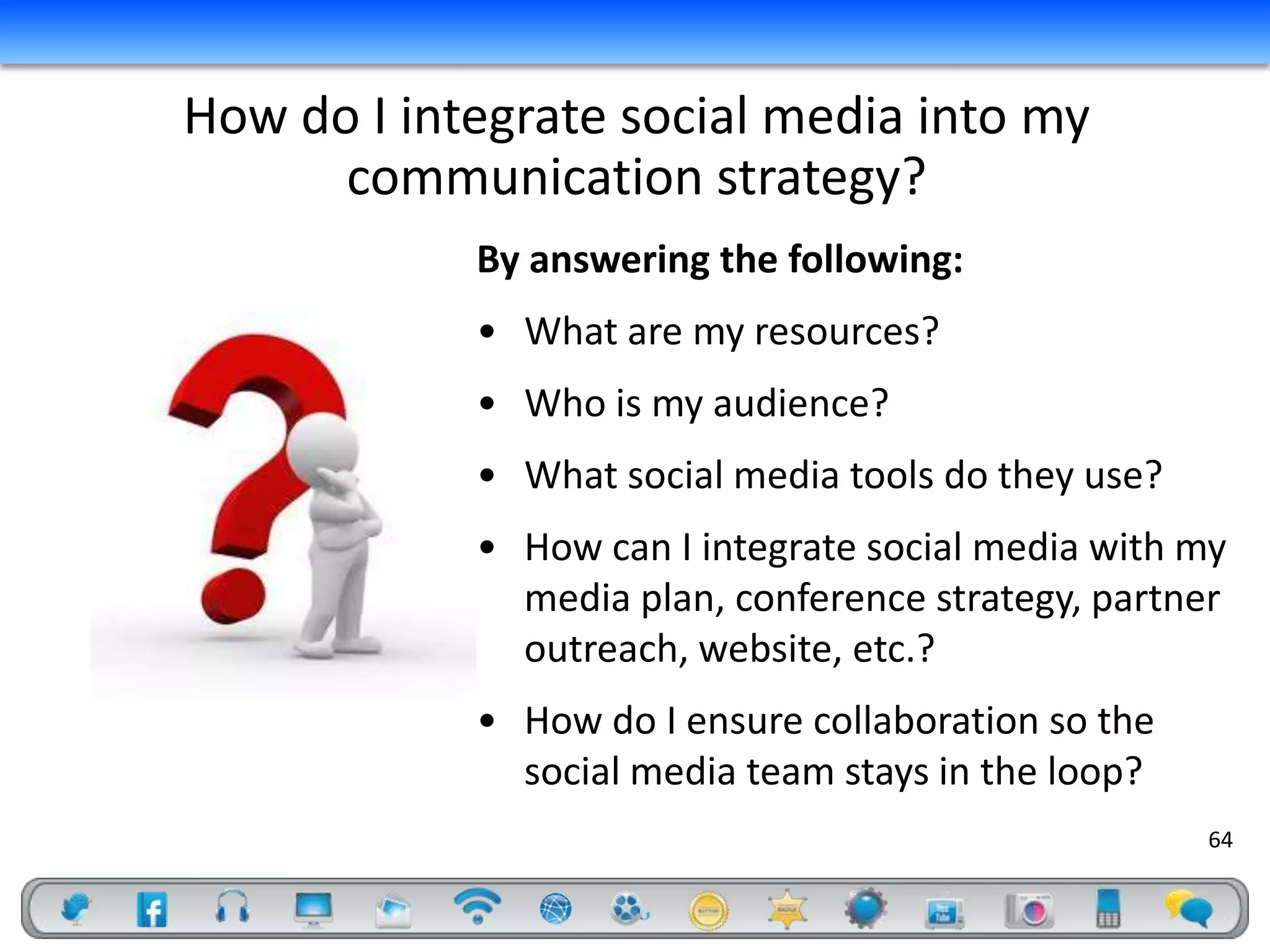 How do I integrate social media into my
      communication strategy?
            By answering the following:
            • What are my resources?
            • Who is my audience?
            • What social media tools do they use?
            • How can I integrate social media with my
              media plan, conference strategy, partner
              outreach, website, etc.?
            • How do I ensure collaboration so the
              social media team stays in the loop?
                                                     64
 