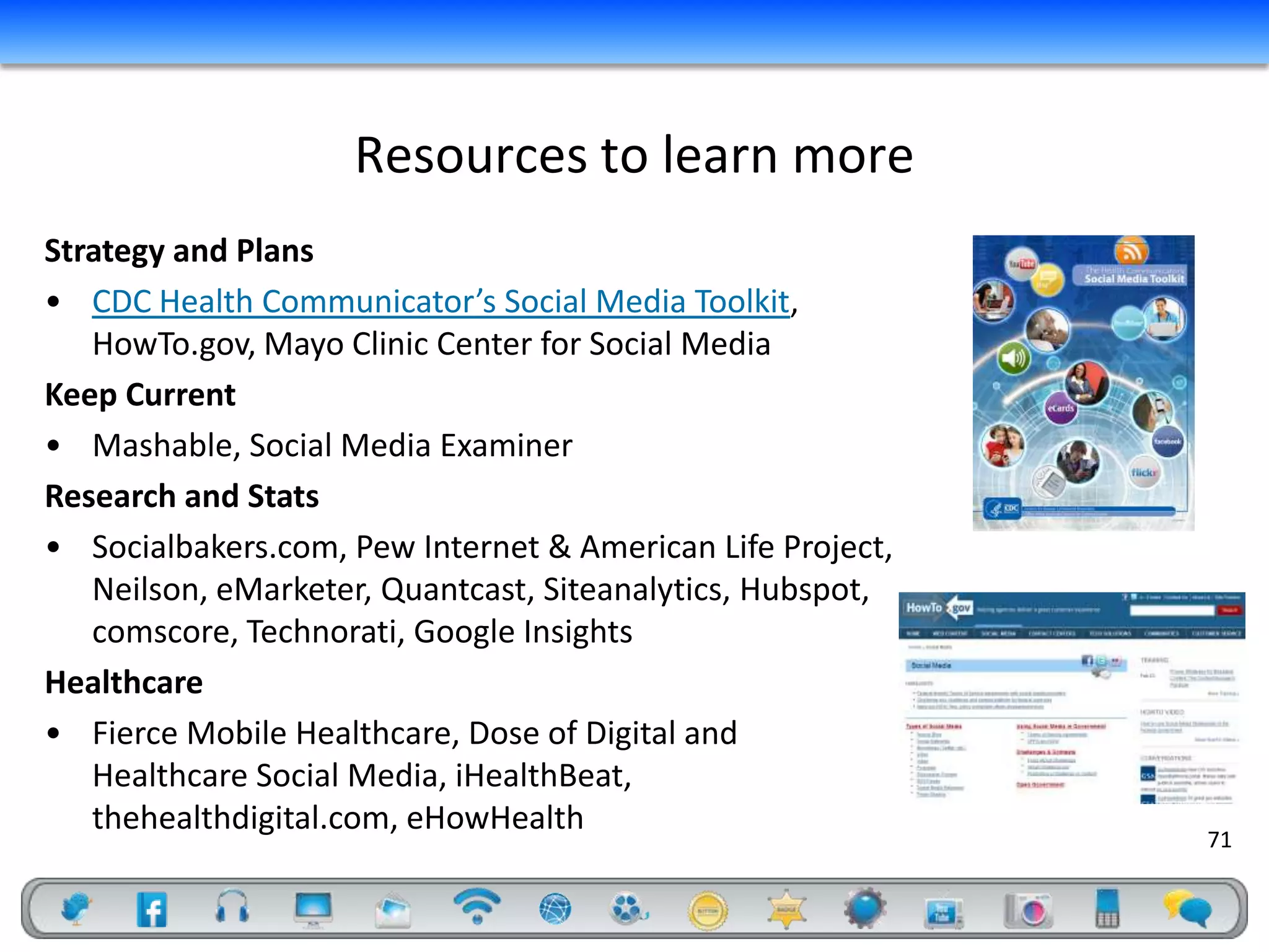 Resources to learn more
Strategy and Plans
• CDC Health Communicator’s Social Media Toolkit,
   HowTo.gov, Mayo Clinic Center for Social Media
Keep Current
• Mashable, Social Media Examiner
Research and Stats
• Socialbakers.com, Pew Internet & American Life Project,
   Neilson, eMarketer, Quantcast, Siteanalytics, Hubspot,
   comscore, Technorati, Google Insights
Healthcare
• Fierce Mobile Healthcare, Dose of Digital and
   Healthcare Social Media, iHealthBeat,
   thehealthdigital.com, eHowHealth
                                                            71
 