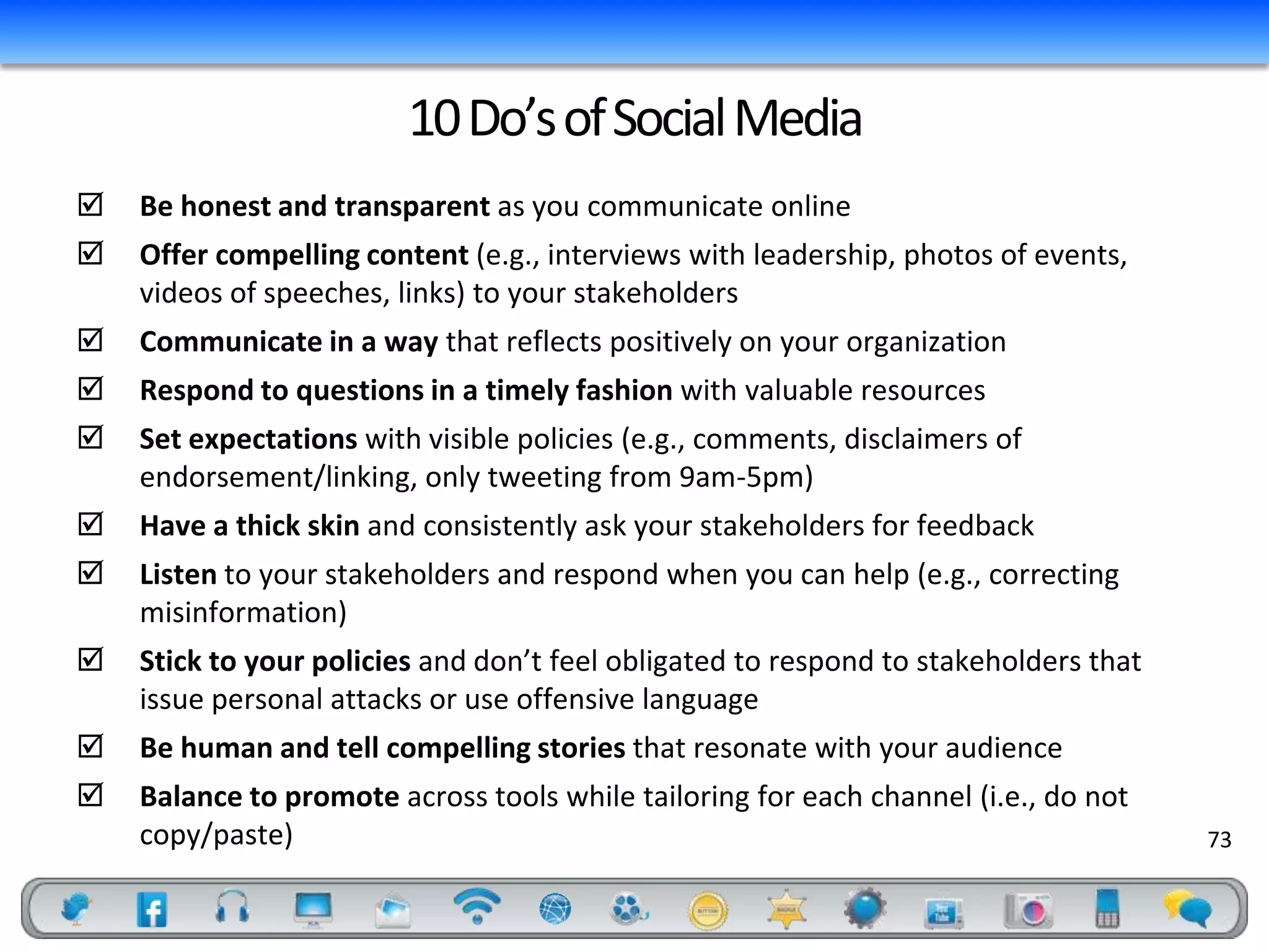 10 Do’s of Social Media
   Be honest and transparent as you communicate online
   Offer compelling content (e.g., interviews with leadership, photos of events,
    videos of speeches, links) to your stakeholders
   Communicate in a way that reflects positively on your organization
   Respond to questions in a timely fashion with valuable resources
   Set expectations with visible policies (e.g., comments, disclaimers of
    endorsement/linking, only tweeting from 9am-5pm)
   Have a thick skin and consistently ask your stakeholders for feedback
   Listen to your stakeholders and respond when you can help (e.g., correcting
    misinformation)
   Stick to your policies and don’t feel obligated to respond to stakeholders that
    issue personal attacks or use offensive language
   Be human and tell compelling stories that resonate with your audience
   Balance to promote across tools while tailoring for each channel (i.e., do not
    copy/paste)                                                                       73
 