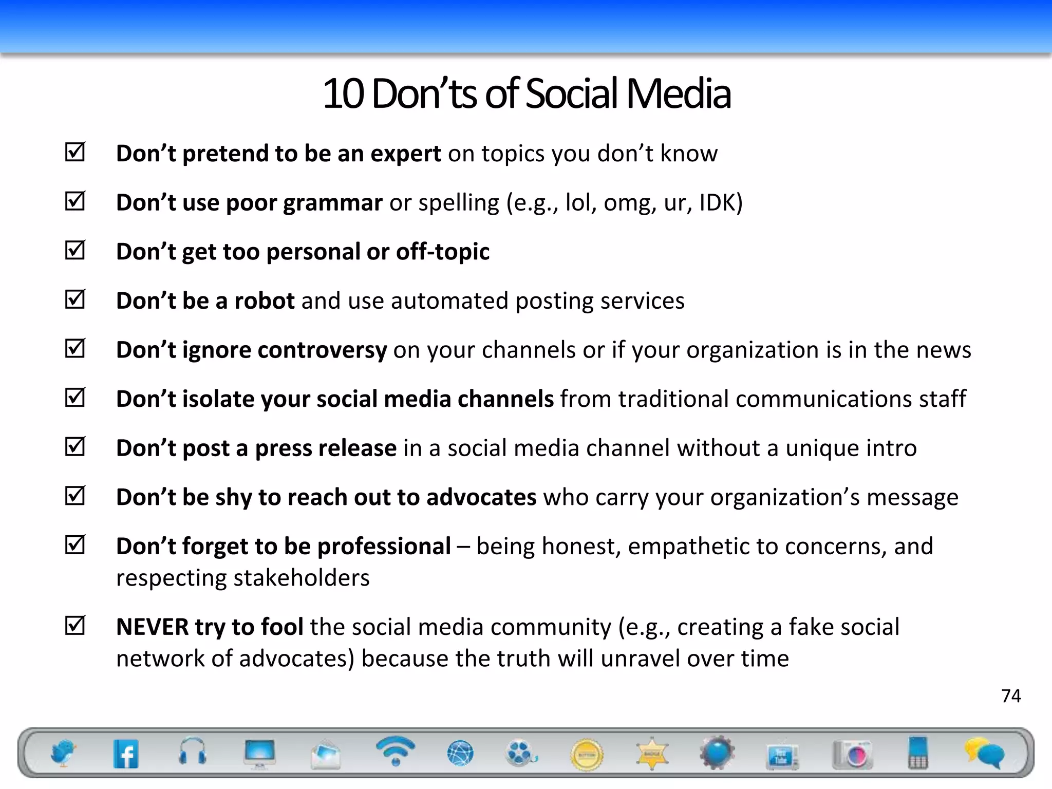 10 Don’ts of Social Media
   Don’t pretend to be an expert on topics you don’t know
   Don’t use poor grammar or spelling (e.g., lol, omg, ur, IDK)
   Don’t get too personal or off-topic
   Don’t be a robot and use automated posting services
   Don’t ignore controversy on your channels or if your organization is in the news
   Don’t isolate your social media channels from traditional communications staff
   Don’t post a press release in a social media channel without a unique intro
   Don’t be shy to reach out to advocates who carry your organization’s message
   Don’t forget to be professional – being honest, empathetic to concerns, and
    respecting stakeholders
   NEVER try to fool the social media community (e.g., creating a fake social
    network of advocates) because the truth will unravel over time
                                                                                       74
 