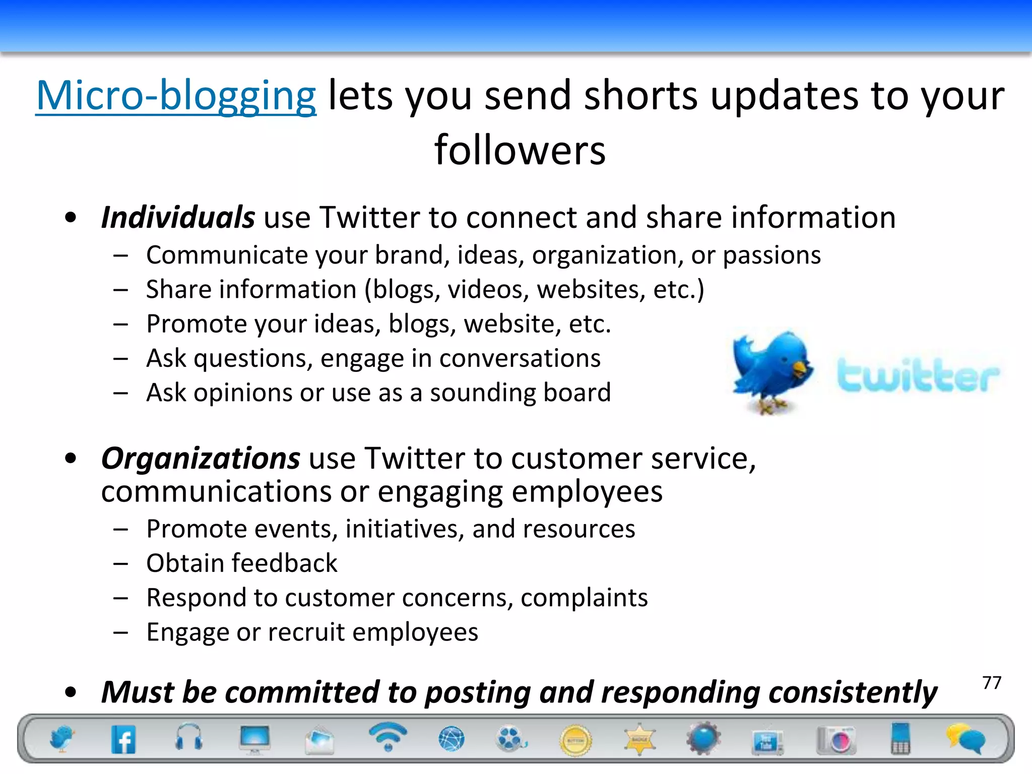 Micro-blogging lets you send shorts updates to your
                     followers
 • Individuals use Twitter to connect and share information
    –   Communicate your brand, ideas, organization, or passions
    –   Share information (blogs, videos, websites, etc.)
    –   Promote your ideas, blogs, website, etc.
    –   Ask questions, engage in conversations
    –   Ask opinions or use as a sounding board

 • Organizations use Twitter to customer service,
   communications or engaging employees
    –   Promote events, initiatives, and resources
    –   Obtain feedback
    –   Respond to customer concerns, complaints
    –   Engage or recruit employees
                                                                   77
 • Must be committed to posting and responding consistently
 