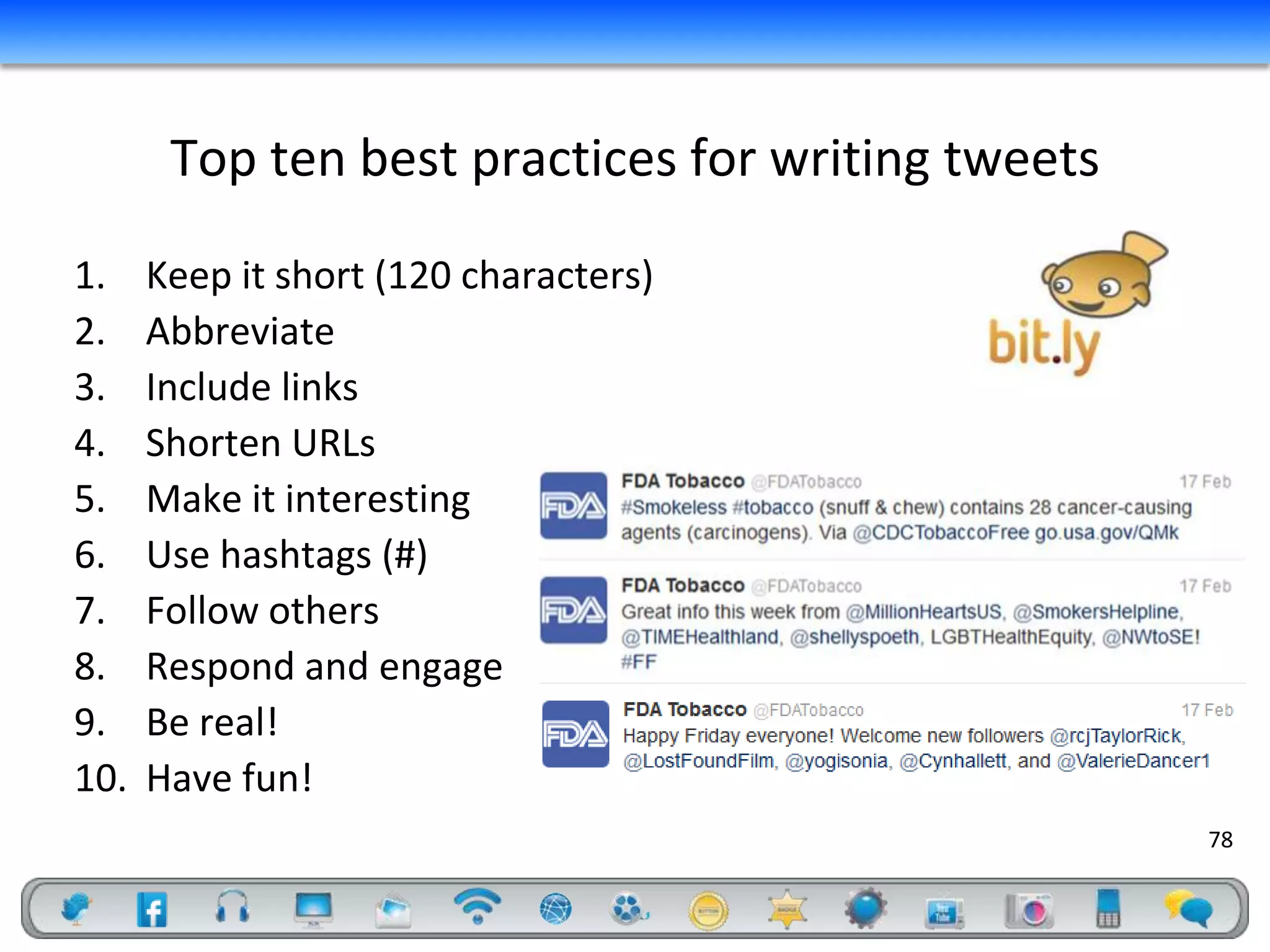 Top ten best practices for writing tweets
1.    Keep it short (120 characters)
2.    Abbreviate
3.    Include links
4.    Shorten URLs
5.    Make it interesting
6.    Use hashtags (#)
7.    Follow others
8.    Respond and engage
9.    Be real!
10.   Have fun!
                                                   78
 