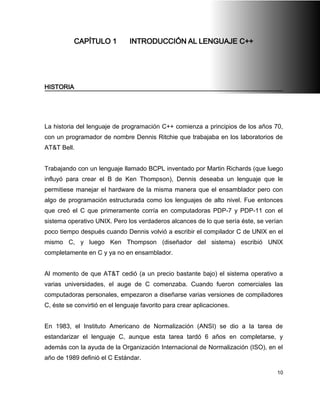 CAPÍTULO 1          INTRODUCCIÓN AL LENGUAJE C++




HISTORIA




La historia del lenguaje de programación C++ comienza a principios de los años 70,
con un programador de nombre Dennis Ritchie que trabajaba en los laboratorios de
AT&T Bell.


Trabajando con un lenguaje llamado BCPL inventado por Martin Richards (que luego
influyó para crear el B de Ken Thompson), Dennis deseaba un lenguaje que le
permitiese manejar el hardware de la misma manera que el ensamblador pero con
algo de programación estructurada como los lenguajes de alto nivel. Fue entonces
que creó el C que primeramente corría en computadoras PDP-7 y PDP-11 con el
sistema operativo UNIX. Pero los verdaderos alcances de lo que sería éste, se verían
poco tiempo después cuando Dennis volvió a escribir el compilador C de UNIX en el
mismo C, y luego Ken Thompson (diseñador del sistema) escribió UNIX
completamente en C y ya no en ensamblador.


Al momento de que AT&T cedió (a un precio bastante bajo) el sistema operativo a
varias universidades, el auge de C comenzaba. Cuando fueron comerciales las
computadoras personales, empezaron a diseñarse varias versiones de compiladores
C, éste se convirtió en el lenguaje favorito para crear aplicaciones.


En 1983, el Instituto Americano de Normalización (ANSI) se dio a la tarea de
estandarizar el lenguaje C, aunque esta tarea tardó 6 años en completarse, y
además con la ayuda de la Organización Internacional de Normalización (ISO), en el
año de 1989 definió el C Estándar.

                                                                                  10
 