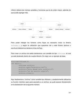 inferior obtiene las mismas variables y funciones que la de orden mayor, además de
que puede agregar más.


                                                     ios




                  istream
                                                                                     ostream



 istrstream   istream_withasign   ifstream                           ofstream   ofstream_withasign   ostrstream

                                                   iostream




                                         fstream   strstream   stdiostream




Para poder trabajar los ficheros como flujos es necesario incluir la librería
fstream.h, y según la utilización que queramos dar a este fichero (lectura o
escritura) deberemos declarar el tipo de flujo.


Para crear un archivo de salida declaramos una variable de tipo ofstream, el cual
ya está declarado dentro de nuestra librería. Es mejor ver un ejemplo de base.


#include<fstream.h>
int main(){
        ofstream archivo;
        archivo.open("miarchivo.txt");
        archivo<<"hola desde este archivon";
        archivo<<"ya he escrito algon";
        archivo.close();
}

Aquí declaramos a “archivo” como variable tipo ofstream, y posteriormente utilizamos
su función miembro open para asociarla a un archivo, se pude asociar directamente
en la declaración de la siguiente manera:




                                                                                                            101
 