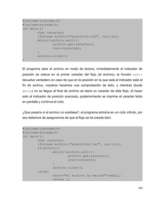#include<iostream.h>
#include<fstream.h>
int main(){
        char caracter;
        ifstream archivo("miarchivo.txt", ios::in);
        while(!archivo.eof()){
                archivo.get(caracter);
                cout<<caracter;
        }
        archivo.close();
}

El programa abre el archivo en modo de lectura, inmediatamente el indicador de
posición se coloca en el primer caracter del flujo (el archivo), la función eof() 
devuelve verdadero en caso de que en la posición en la que está el indicador esté el
fin de archivo, nosotros hacemos una comprobación de ésto, y mientras (bucle
while) no se llegue al final de archivo se leerá un caracter de éste flujo, al hacer
esto el indicador de posición avanzará, posteriormente se imprime el caracter leído
en pantalla y continua el ciclo.


¿Que pasaría si el archivo no existiese?, el programa entraría en un ciclo infinito, por
eso debemos de asegurarnos de que el flujo se ha creado bien.


#include<iostream.h>
#include<fstream.h>
int main(){
        char caracter;
        ifstream archivo("miarchivo2.txt", ios::in);
        if(archivo){
                while(!archivo.eof()){
                        archivo.get(caracter);
                        cout<<caracter;
                }
                archivo.close();
        }else{
                cerr<<"el archivo no existe"<<endl;;
                return 1;

                                                                                    103
 