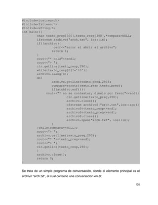 #include<iostream.h>
#include<fstream.h>
#include<string.h>
int main(){
        char texto_preg[300],texto_resp[300],*compara=NULL;
        ifstream archivo("arch.txt", ios::in);
        if(!archivo){
                 cerr<<"error al abrir el archivo";
                return 1;
        }
        cout<<"* hola"<<endl;
        cout<<"> ";
        cin.getline(texto_resp,290);
        while(texto_resp[0]!='0'){
        archivo.seekg(0);
        do{
                archivo.getline(texto_preg,290);
                compara=strstr(texto_resp,texto_preg);
                if(archivo.eof()){
             cout<<"* no se contestar, dimelo por favor"<<endl;
                        cin.getline(texto_preg,290);
                        archivo.close();
                        ofstream archivoS("arch.txt",ios::app);
                        archivoS<<texto_resp<<endl;
                        archivoS<<texto_preg<<endl;
                        archivoS.close();
                        archivo.open("arch.txt", ios::in);
                }
        }while(compara==NULL);
        cout<<"> ";     
        archivo.getline(texto_preg,290);
        cout<<"* "<<texto_preg<<endl;
        cout<<"> ";
        cin.getline(texto_resp,290);
        }
        archivo.close();
        return 0;
}

Se trata de un simple programa de conversación, donde el elemento principal es el
archivo “arch.txt”, el cual contiene una conversación en él:

                                                                              105
 