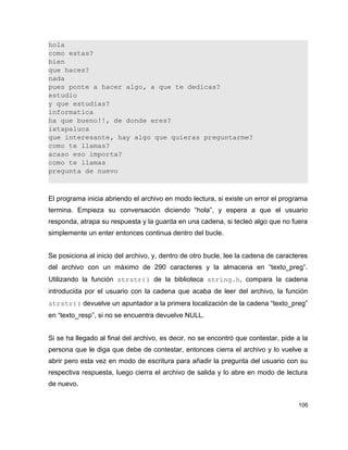 hola
como estas?
bien
que haces?
nada
pues ponte a hacer algo, a que te dedicas?
estudio
y que estudias?
informatica
ha que bueno!!, de donde eres?
ixtapaluca
que interesante, hay algo que quieras preguntarme?
como te llamas?
acaso eso importa?
como te llamas
pregunta de nuevo



El programa inicia abriendo el archivo en modo lectura, si existe un error el programa
termina. Empieza su conversación diciendo “hola”, y espera a que el usuario
responda, atrapa su respuesta y la guarda en una cadena, si tecleó algo que no fuera
simplemente un enter entonces continua dentro del bucle.


Se posiciona al inicio del archivo, y, dentro de otro bucle, lee la cadena de caracteres
del archivo con un máximo de 290 caracteres y la almacena en “texto_preg”.
Utilizando la función strstr() de la biblioteca string.h, compara la cadena
introducida por el usuario con la cadena que acaba de leer del archivo, la función
strstr() devuelve un apuntador a la primera localización de la cadena “texto_preg”
en “texto_resp”, si no se encuentra devuelve NULL.


Si se ha llegado al final del archivo, es decir, no se encontró que contestar, pide a la
persona que le diga que debe de contestar, entonces cierra el archivo y lo vuelve a
abrir pero esta vez en modo de escritura para añadir la pregunta del usuario con su
respectiva respuesta, luego cierra el archivo de salida y lo abre en modo de lectura
de nuevo.


                                                                                    106
 