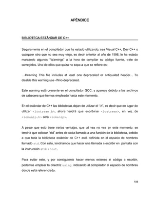 APÉNDICE



BIBLIOTECA ESTÁNDAR DE C++


Seguramente en el compilador que ha estado utilizando, sea Visual C++, Dev C++ o
cualquier otro que no sea muy viejo, es decir anterior al año de 1998, le ha estado
marcando algunos “Warnings” a la hora de compilar su código fuente, trate de
corregirlos. Uno de ellos que quizá no sepa a que se refiere es:


…#warning This file includes at least one deprecated or antiquated header... To
disable this warning use -Wno-deprecated.


Este warning está presente en el compilador GCC, y aparece debido a los archivos
de cabecera que hemos empleado hasta este momento.


En el estándar de C++ las bibliotecas dejan de utilizar el “.h”, es decir que en lugar de
utilizar <iostream.h>, ahora tendrá que escribirse <iostream>, en vez de
<iomanip.h> será <iomanip>.


A pesar que esto tiene varias ventajas, que tal vez no vea en este momento, se
tendría que colocar “std” antes de cada llamada a una función de la biblioteca, debido
a que toda la biblioteca estándar de C++ está definida en el espacio de nombres
llamado std. Con esto, tendríamos que hacer una llamada a escribir en pantalla con
la instrucción std::cout.


Para evitar esto, y por consiguiente hacer menos extenso el código a escribir,
podemos emplear la directriz using, indicando al compilador el espacio de nombres
donde está referenciado.


                                                                                     108
 