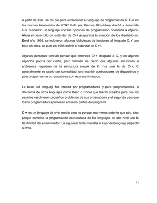 A partir de éste, se dio pie para evolucionar el lenguaje de programación C. Fue en
los mismos laboratorios de AT&T Bell, que Bjarnes Stroutstrup diseñó y desarrolló
C++ buscando un lenguaje con las opciones de programación orientada a objetos.
Ahora el desarrollo del estándar de C++ acaparaba la atención de los diseñadores.
En el año 1995, se incluyeron algunas bibliotecas de funciones al lenguaje C. Y con
base en ellas, se pudo en 1998 definir el estándar de C++.


Algunas personas podrían pensar que entonces C++ desplazó a C, y en algunos
aspectos podría ser cierto, pero también es cierto que algunas soluciones a
problemas requieren de la estructura simple de C más que la de C++, C
generalmente es usado por comodidad para escribir controladores de dispositivos y
para programas de computadoras con recursos limitados.


La base del lenguaje fue creada por programadores y para programadores, a
diferencia de otros lenguajes como Basic o Cobol que fueron creados para que los
usuarios resolvieran pequeños problemas de sus ordenadores y el segundo para que
los no programadores pudiesen entender partes del programa.


C++ es un lenguaje de nivel medio pero no porque sea menos potente que otro, sino
porque combina la programación estructurada de los lenguajes de alto nivel con la
flexibilidad del ensamblador. La siguiente tabla muestra el lugar del lenguaje respecto
a otros.




                                                                                    11
 