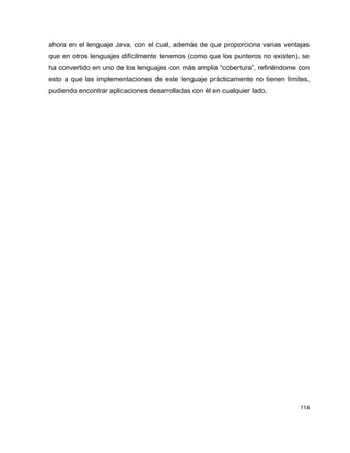 ahora en el lenguaje Java, con el cual, además de que proporciona varias ventajas
que en otros lenguajes difícilmente tenemos (como que los punteros no existen), se
ha convertido en uno de los lenguajes con más amplia “cobertura”, refiriéndome con
esto a que las implementaciones de este lenguaje prácticamente no tienen límites,
pudiendo encontrar aplicaciones desarrolladas con él en cualquier lado.




                                                                               114
 