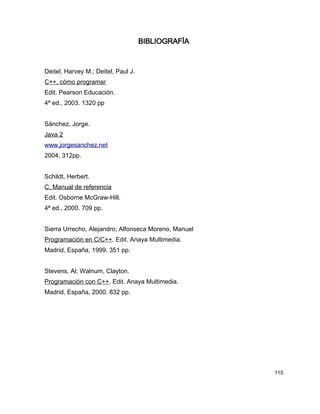 BIBLIOGRAFÍA



Deitel, Harvey M.; Deitel, Paul J.
C++, cómo programar
Edit. Pearson Educación.
4ª ed., 2003. 1320 pp


Sánchez, Jorge.
Java 2
www.jorgesanchez.net
2004, 312pp.


Schildt, Herbert.
C, Manual de referencia
Edit. Osborne McGraw-Hill.
4ª ed., 2000. 709 pp.


Sierra Urrecho, Alejandro; Alfonseca Moreno, Manuel
Programación en C/C++. Edit. Anaya Multimedia.
Madrid, España, 1999. 351 pp.


Stevens, Al; Walnum, Clayton.
Programación con C++. Edit. Anaya Multimedia.
Madrid, España, 2000. 832 pp.




                                                      115
 