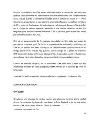 Muchos compiladores de C++ están orientados hacia el desarrollo bajo entornos
gráficos como Windows 98. Este sistema operativo está escrito casi completamente
en C, incluso cuando la compañía Microsoft creó el compilador Visual C++. “Pero
deberíamos preguntarnos si esta aparente anomalía refleja una mentalidad inmadura
de C++ entre los diseñadores del este sistema y el deseo de la compañía de influir
en el código de sistema operativo existente o una relativa idoneidad de los dos
lenguajes para escribir sistemas operativos”2. En lo personal, pensaría en otra razón
popular entre usuarios de Linux.


C++ es un superconjunto de C, cualquier compilador de C++ debe ser capaz de
compilar un programa en C. De hecho la mayoría admite tanto código en C como en
C++ en un archivo. Por esto, la mayoría de desarrolladores compilan con C++ su
código escrito en C, incluso hay quienes, siendo código en C ponen la extensión
CPP (extensión de los archivos de código C++) y lo compilan con C++ (hasta hace
unos días yo hacía esto), lo cual no es recomendable por norma al programar.


Cuando se compila código C en un compilador C++ este debe cumplir con los
estándares definidos en 1989, cualquier palabra definida en el estándar de 1999 no
funcionará.


La evolución de C++ continúa, y la diversidad de compiladores contribuye a ello.



LENGUAJES ASOCIADOS


C++ Builder


Creado por una empresa de nombre Inprise, sobradamente conocida por la calidad
de sus herramientas de desarrollo, que llevan la firma Borland, entre las que están
Borland C++, Intrabuilder, JBuilder, Delphi, C++ Builder.
2
    Al Stevens, Programación con C++.

                                                                                   13
 