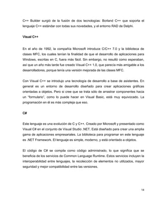 C++ Builder surgió de la fusión de dos tecnologías: Borland C++ que soporta el
lenguaje C++ estándar con todas sus novedades, y el entorno RAD de Delphi.


Visual C++


En el año de 1992, la compañía Microsoft introduce C/C++ 7.0 y la biblioteca de
clases MFC, los cuales tenían la finalidad de que el desarrollo de aplicaciones para
Windows, escritas en C, fuera más fácil. Sin embargo, no resultó como esperaban,
así que un año más tarde fue creado Visual C++ 1.0, que parecía más amigable a los
desarrolladores, porque tenía una versión mejorada de las clases MFC.


Con Visual C++ se introdujo una tecnología de desarrollo a base de asistentes. En
general es un entorno de desarrollo diseñado para crear aplicaciones gráficas
orientadas a objetos. Pero si cree que se trata sólo de arrastrar componentes hacia
un “formulario”, como lo puede hacer en Visual Basic, está muy equivocado. La
programación en él es más compleja que eso.


C#


Este lenguaje es una evolución de C y C++. Creado por Microsoft y presentado como
Visual C# en el conjunto de Visual Studio .NET. Está diseñado para crear una amplia
gama de aplicaciones empresariales. La biblioteca para programar en este lenguaje
es .NET Framework. El lenguaje es simple, moderno, y está orientado a objetos.


El código de C# se compila como código administrado, lo que significa que se
beneficia de los servicios de Common Language Runtime. Estos servicios incluyen la
interoperabilidad entre lenguajes, la recolección de elementos no utilizados, mayor
seguridad y mejor compatibilidad entre las versiones.




                                                                                  14
 