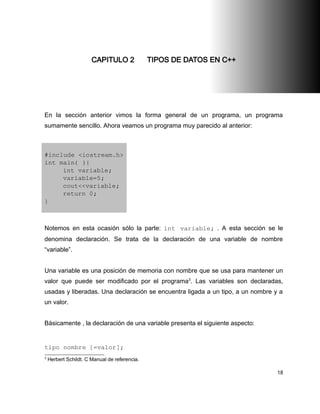 CAPITULO 2              TIPOS DE DATOS EN C++




En la sección anterior vimos la forma general de un programa, un programa
sumamente sencillo. Ahora veamos un programa muy parecido al anterior:



#include <iostream.h>
int main( ){
     int variable;
     variable=5;
     cout<<variable;
     return 0;
}



Notemos en esta ocasión sólo la parte: int  variable; . A esta sección se le
denomina declaración. Se trata de la declaración de una variable de nombre
“variable”.


Una variable es una posición de memoria con nombre que se usa para mantener un
valor que puede ser modificado por el programa3. Las variables son declaradas,
usadas y liberadas. Una declaración se encuentra ligada a un tipo, a un nombre y a
un valor.


Básicamente , la declaración de una variable presenta el siguiente aspecto:


tipo nombre [=valor]; 
3
    Herbert Schildt. C Manual de referencia.

                                                                                18
 