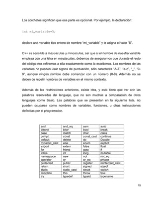 Los corchetes significan que esa parte es opcional. Por ejemplo, la declaración:


int mi_variable=5;


declara una variable tipo entero de nombre “mi_variable” y le asigna el valor “5”.


C++ es sensible a mayúsculas y minúsculas, así que si el nombre de nuestra variable
empieza con una letra en mayúsculas, debemos de asegurarnos que durante el resto
del código nos refiramos a ella exactamente como la escribimos. Los nombres de las
variables no pueden usar signos de puntuación, sólo caracteres “A-Z”, “a-z”, “_“, “0-
9”, aunque ningún nombre debe comenzar con un número (0-9). Además no se
deben de repetir nombres de variables en el mismo contexto.


Además de las restricciones anteriores, existe otra, y esta tiene que ver con las
palabras reservadas del lenguaje, que no son muchas a comparación de otros
lenguajes como Basic. Las palabras que se presentan en la siguiente lista, no
pueden ocuparse como nombres de variables, funciones, u otras instrucciones
definidas por el programador.



             and                and_eq        asm          auto
             bitand             bitor         bool         break
             case               match         char         class
             compl.             const         const_cast   continue
             default            delete        do           Double
             dynamic_cast       else          enum         explicit
             export             extern        false        float
             for                friend        goto         if
             inline             int           long         mutable
             namespace          new           not          not_eq
             operator           or            or_eq        private
             protected          public        register     reinterpret_cast
             return             short         signed       sizeof
             static             static_cast   struct       switch
             template           this          throw        true
             try                typedef       typeid       typename


                                                                                     19
 