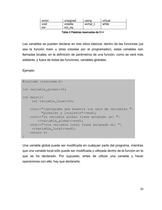 union            unsigned        using         virtual
             void             volatile        wchar_t       while
             xor              xor_eq
                            Tabla 2 Palabras reservadas de C++



Las variables se pueden declarar en tres sitios básicos: dentro de las funciones (ya
sea la función main u otras creadas por el programador), estas variables son
llamadas locales; en la definición de parámetros de una función, como se verá más
adelante; y fuera de todas las funciones, variables globales.


Ejemplo:


#include <iostream.h>

int variable_global=10;

int main(){
     int variable_local=20;

    cout<<"nprograma que muestra los usos de variables "
          "globales y localesn"<<endl;
    cout<<"la variable global tiene asignado un: "
        <<variable_global<<endl;
    cout<<"nla variable local tiene asignado un: "
     <<variable_local<<endl;
    return 0;
}

Una variable global puede ser modificada en cualquier parte del programa, mientras
que una variable local sólo puede ser modificada y utilizada dentro de la función en la
que se ha declarado. Por supuesto, antes de utilizar una variable y hacer
operaciones con ella, hay que declararla.




                                                                                     20
 
