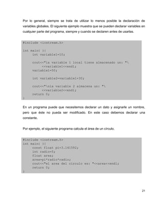 Por lo general, siempre se trata de utilizar lo menos posible la declaración de
variables globales. El siguiente ejemplo muestra que se pueden declarar variables en
cualquier parte del programa, siempre y cuando se declaren antes de usarlas.


#include <iostream.h>

int main( ){
     int variable1=10;

      cout<<"la variable 1 local tiene almacenado un: "
           <<variable1<<endl;
      variable1=50;

      int variable2=variable1+30;

      cout<<"nla variable 2 almacena un: "
           <<variable2<<endl;
      return 0;
}

En un programa puede que necesitemos declarar un dato y asignarle un nombre,
pero que éste no pueda ser modificado. En este caso debemos declarar una
constante.


Por ejemplo, el siguiente programa calcula el área de un círculo.


#include <iostream.h>
int main( ){
     const float pi=3.141592;
     int radio=5;
     float area;
     area=pi*radio*radio;
     cout<<"el area del circulo es: "<<area<<endl;
     return 0;
}




                                                                                  21
 
