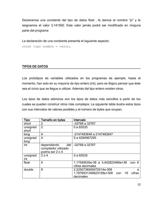 Declaramos una constante del tipo de datos float , le damos el nombre “pi” y le
asignamos el valor 3.141592. Este valor jamás podrá ser modificado en ninguna
parte del programa


La declaración de una constante presenta el siguiente aspecto:
const tipo nombre = valor;




TIPOS DE DATOS


Los prototipos de variables utilizados en los programas de ejemplo, hasta el
momento, han sido en su mayoría de tipo entero (int), pero es ilógico pensar que éste
sea el único que se llegue a utilizar. Además del tipo entero existen otros.


Los tipos de datos atómicos son los tipos de datos más sencillos a partir de los
cuales se pueden construir otros más complejos. La siguiente tabla ilustra estos tipos
con sus intervalos de valores posibles y el número de bytes que ocupan.


 Tipo         Tamaño en bytes         Intervalo
 short        2                       -32768 a 32767
 unsigned     2                       0 a 65535
 short
 long         4                       -2147483648 a 2147483647
 unsigned     4                       0 a 4294967295
 long
 int          dependiendo        del -32768 a 32767
              compilador utilizado
              podría ser 2 o 4
 unsigned     2o4                    0 a 65535
 int
 float        4                       1.17549535e-38 a 3.402823466e+38 con 8
                                      cifras decimales
 double       8                       2.2250738585072014e-308              a
                                      1.7976931348623158e+308 con 16 cifras
                                      decimales

                                                                                   22
 