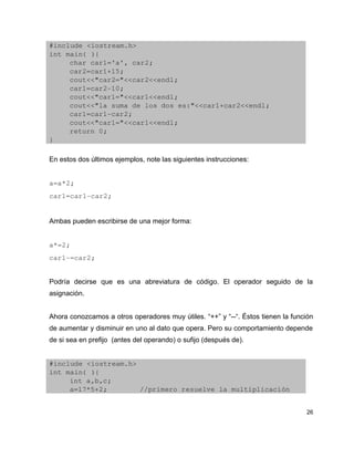 #include <iostream.h>
int main( ){
     char car1='a', car2;
     car2=car1+15;
     cout<<"car2="<<car2<<endl;
     car1=car2­10;
     cout<<"car1="<<car1<<endl;
     cout<<"la suma de los dos es:"<<car1+car2<<endl;
     car1=car1­car2;
     cout<<"car1="<<car1<<endl;
     return 0;
}

En estos dos últimos ejemplos, note las siguientes instrucciones:


a=a*2;
car1=car1­car2;


Ambas pueden escribirse de una mejor forma:


a*=2;
car1­=car2;


Podría decirse que es una abreviatura de código. El operador seguido de la
asignación.


Ahora conozcamos a otros operadores muy útiles. “++” y “--“. Éstos tienen la función
de aumentar y disminuir en uno al dato que opera. Pero su comportamiento depende
de si sea en prefijo (antes del operando) o sufijo (después de).


#include <iostream.h>
int main( ){
     int a,b,c;
     a=17*5+2;        //primero resuelve la multiplicación


                                                                                 26
 