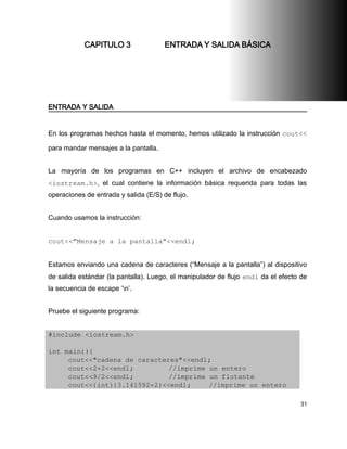 CAPITULO 3                 ENTRADA Y SALIDA BÁSICA




ENTRADA Y SALIDA


En los programas hechos hasta el momento, hemos utilizado la instrucción cout<<

para mandar mensajes a la pantalla.


La mayoría de los programas en C++ incluyen el archivo de encabezado
<iostream.h>, el cual contiene la información básica requerida para todas las
operaciones de entrada y salida (E/S) de flujo.


Cuando usamos la instrucción:


cout<<”Mensaje a la pantalla”<<endl;


Estamos enviando una cadena de caracteres (“Mensaje a la pantalla”) al dispositivo
de salida estándar (la pantalla). Luego, el manipulador de flujo endl da el efecto de
la secuencia de escape ‘n’.


Pruebe el siguiente programa:


#include <iostream.h>

int main(){
     cout<<"cadena de caracteres"<<endl;
     cout<<2+2<<endl;         //imprime un entero
     cout<<9/2<<endl;         //imprime un flotante
     cout<<(int)(3.141592+2)<<endl;     //imprime un entero

                                                                                  31
 