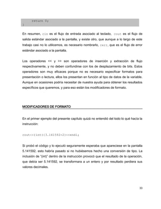 return 0;
}

En resumen, cin es el flujo de entrada asociado al teclado,  cout es el flujo de
salida estándar asociado a la pantalla, y existe otro, que aunque a lo largo de este
trabajo casi no lo utilicemos, es necesario nombrarlo, cerr, que es el flujo de error
estándar asociado a la pantalla.


Los operadores << y >> son operadores de inserción y extracción de flujo
respectivamente, y no deben confundirse con los de desplazamiento de bits. Estos
operadores son muy eficaces porque no es necesario especificar formatos para
presentación o lectura, ellos los presentan en función al tipo de datos de la variable.
Aunque en ocasiones podría necesitar de nuestra ayuda para obtener los resultados
específicos que queremos, y para eso están los modificadores de formato.




MODIFICADORES DE FORMATO


En el primer ejemplo del presente capítulo quizá no entendió del todo lo qué hacía la
instrucción:


cout<<(int)(3.141592+2)<<endl;


Si probó el código y lo ejecutó seguramente esperaba que apareciese en la pantalla
5.141592, esto habría pasado si no hubiésemos hecho una conversión de tipo. La
inclusión de “(int)” dentro de la instrucción provocó que el resultado de la operación,
que debía ser 5.141592, se transformara a un entero y por resultado perdiera sus
valores decimales.




                                                                                    33
 