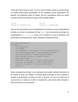 A esto se le llama hacer un cast, y es muy común hacerlo cuando no queremos que
se pierdan determinadas propiedades en los resultados de las operaciones. Por
ejemplo, las siguientes líneas de código, que son equivalentes tienen por efecto
convertir el tipo de la variable de origen al de la variable destino:


int B;                                       int B;
double A= (double) B;                        double A = double(B);

Otra de las herramientas para la especificación de formatos son los manipuladores
de flujos, así como el manipulador de flujo “endl” da una secuencia de escape, los
manipuladores dec, oct y hex, hacen que la variable a la que le anteceden sea
presentada en formato decimal, octal o hexadecimal respectivamente.


#include <iostream.h>
int main(){
     int numero=25;
     int leido;
     cout<<"numero es en octal: "<<oct<<numero<<endl;
     cout<<"en hexadecimal: "<<hex<<numero<<endl;
     cout<<"en decimal: "<<dec<<numero<<endl;
     cout<<"ahora teclea un numero"<<endl;
     cin>>hex>>leido;
     cout<<"el leido vale: "<<hex<<leido<<endl;
     cout<<"y en decimal: "<<dec<<leido<<endl;
     cout<<"y en octal: "<<oct<<leido<<endl;
     return 0;
}

Estos manipuladores de flujo no son exclusivos de la salida, también funcionan con
la entrada de datos, por defecto, la entrada desde el teclado se lee en decimal y
también la presentación de datos se hace en decimal, así que si se sabe que el
usuario dará a la máquina un dato en hexadecimal, sería buena idea anticiparlo y
poner el formato en que será leído.




                                                                                34
 