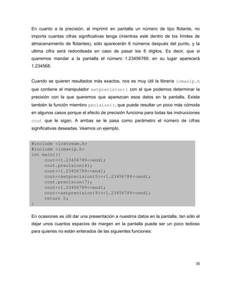 En cuanto a la precisión, al imprimir en pantalla un número de tipo flotante, no
importa cuantas cifras significativas tenga (mientras esté dentro de los límites de
almacenamiento de flotantes), sólo aparecerán 6 números después del punto, y la
ultima cifra será redondeada en caso de pasar los 6 dígitos. Es decir, que si
queremos mandar a la pantalla el número 1.23456789, en su lugar aparecerá
1.234568.


Cuando se quieren resultados más exactos, nos es muy útil la librería iomanip.h 
que contiene el manipulador setprecision() con el que podemos determinar la
precisión con la que queremos que aparezcan esos datos en la pantalla. Existe
también la función miembro pecision(), que puede resultar un poco más cómoda
en algunos casos porque el efecto de precisión funciona para todas las instrucciones
cout que le sigan. A ambas se le pasa como parámetro el número de cifras
significativas deseadas. Veamos un ejemplo.


#include <iostream.h>
#include <iomanip.h>
int main(){
     cout<<1.23456789<<endl;
     cout.precision(4);
     cout<<1.23456789<<endl;
     cout<<setprecision(5)<<1.23456789<<endl;
     cout.precision(7);
     cout<<1.23456789<<endl;
     cout<<setprecision(9)<<1.23456789<<endl;
     return 0;
}

En ocasiones es útil dar una presentación a nuestros datos en la pantalla, tan sólo el
dejar unos cuantos espacios de margen en la pantalla puede ser un poco tedioso
para quienes no están enterados de las siguientes funciones:




                                                                                    35
 