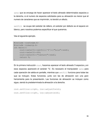setw que se encarga de hacer aparecer el texto alineado determinados espacios a
la derecha, si el numero de espacios solicitados para su alineación es menor que el
numero de caracteres que se imprimirán, no tendrá un efecto.


setfill se ocupa del carácter de relleno, el carácter por defecto es el espacio en
blanco, pero nosotros podemos especificar el que queramos.


Vea el siguiente ejemplo.


#include <iostream.h>
#include <iomanip.h>
int main(){
     cout<<setw(5)<<setfill('%')<<"hola"<<endl;
     cout<<setw(5)<<89;
     cout<<setw(8)<<"centavo"<<endl;
     return 0;
}

En la primera instrucción cout, hacemos aparecer el texto alineado 5 espacios y en
esos espacios aparecerá el carácter ‘%’. Es necesario el manipulador setw para
cada operación de salida en pantalla, mientras que setfill funciona para todas las
que se incluyan. Estas funciones, junto con las de alineación son una gran
herramienta para la presentación. Las funciones de alineación se incluyen como
sigue, siendo la predeterminada la alineación a la derecha.


cout.setf(ios::right, ios::adjustfield);
cout.setf(ios::right, ios::adjustield);




                                                                                 36
 