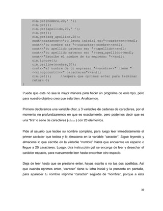 cin.get(nombre,20,' ');
      cin.get();
      cin.get(apellido,20,' ');
      cin.get();
      cin.get(seg_apellido,20);
      cout<<caracter<<"Tu letra inicial es:"<<caracter<<endl;
      cout<<"tu nombre es: "<<caracter<<nombre<<endl;
      cout<<"tu apellido paterno es: "<<apellido<<endl;
      cout<<"tu apellido materno es: "<<seg_apellido<<endl;
      cout<<"Escribe el nombre de tu empresa: "<<endl;
      cin.ignore();
      cin.getline(nombre,20);
      cout<<"el nombre de tu empresa: "<<nombre<<" tiene "
      <<cin.gcount()<<" caracteres"<<endl;
      cin.get();     //espera que oprimas enter para terminar
      return 0;
}

Puede que esta no sea la mejor manera para hacer un programa de este tipo, pero
para nuestro objetivo creo que esta bien. Analicemos.


Primero declaramos una variable char, y 3 variables de cadenas de caracteres, por el
momento no profundizaremos en que es exactamente, pero podemos decir que es
una “tira” o serie de caracteres (char) con 20 elementos.


Pide al usuario que teclee su nombre completo, para luego leer inmediatamente el
primer carácter que teclea y lo almacena en la variable “caracter”. Sigue leyendo y
almacena lo que escribe en la variable “nombre” hasta que encuentre un espacio o
llegue a 20 caracteres. Luego, otra instrucción get se encarga de leer y desechar el
carácter espacio, para nuevamente leer hasta encontrar otro espacio.


Deja de leer hasta que se presione enter, hayas escrito o no tus dos apellidos. Así
que cuando oprimes enter, “carecer” tiene tu letra inicial y la presenta en pantalla,
para aparecer tu nombre imprime “caracter” seguido de “nombre”, porque a ésta



                                                                                   39
 
