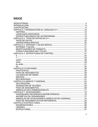 ÍNDICE
DEDICATORIAS...........................................................................................................3
INTRODUCCIÓN..........................................................................................................6
JUSTIFICACIÓN...........................................................................................................8
CAPÍTULO 1 INTRODUCCIÓN AL LENGUAJE C++.................................................10
  HISTORIA...............................................................................................................10
  LENGUAJES ASOCIADOS....................................................................................13
  ESTRUCTURA BÁSICA DE UN PROGRAMA.......................................................15
CAPITULO 2 TIPOS DE DATOS EN C++.................................................................18
  TIPOS DE DATOS.................................................................................................22
  OPERACIONES BÁSICAS.....................................................................................25
CAPITULO 3 ENTRADA Y SALIDA BÁSICA............................................................31
  ENTRADA Y SALIDA.............................................................................................31
  MODIFICADORES DE FORMATO........................................................................33
  OTRAS FUNCIONES MUY ÚTILES.......................................................................37
CAPITULO 4 ESTRUCTURAS DE CONTROL.........................................................41
  if..............................................................................................................................42
  ? :...........................................................................................................................45
  switch ….................................................................................................................46
  while.......................................................................................................................48
  do while..................................................................................................................51
  for...........................................................................................................................52
CAPÍTULO 5 FUNCIONES.........................................................................................56
  PROTOTIPOS........................................................................................................56
  PASO DE ARGUMENTOS.....................................................................................58
  VALORES DE RETORNO......................................................................................59
  MACROS................................................................................................................59
  RECURSIVIDAD....................................................................................................61
CAPÍTULO 6 ARRAYS Y CADENAS.........................................................................63
  DECLARACIÓN......................................................................................................63
  ASIGNACIÓN DE VALORES.................................................................................64
  PASO DE ARGUMENTOS.....................................................................................68
  ARREGLOS MULTIDIMENSIONALES..................................................................71
CAPÍTULO 7 APUNTADORES..................................................................................75
  OPERADORES REFERENCIA-DESREFERENCIA..............................................75
  ARITMÉTICA DE OPERADORES..........................................................................77
  ARREGLOS DE APUNTADORES (ARREGLOS DE CADENAS)..........................79
  PASO DE ARGUMENTOS POR REFERENCIA....................................................82
CAPÍTULO 8 ESTRUCTURAS...................................................................................86
  ENUMERACIONES................................................................................................86
  UNIONES...............................................................................................................88
  ESTRUCTURAS.....................................................................................................91

                                                                                                                                  4
 