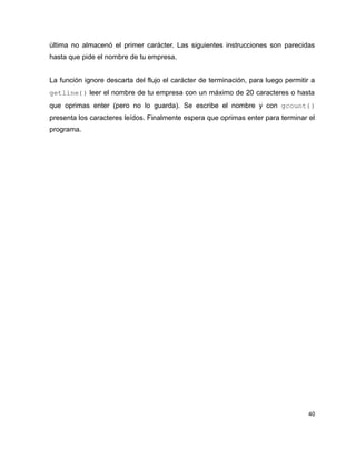 última no almacenó el primer carácter. Las siguientes instrucciones son parecidas
hasta que pide el nombre de tu empresa.


La función ignore descarta del flujo el carácter de terminación, para luego permitir a
getline() leer el nombre de tu empresa con un máximo de 20 caracteres o hasta
que oprimas enter (pero no lo guarda). Se escribe el nombre y con gcount() 
presenta los caracteres leídos. Finalmente espera que oprimas enter para terminar el
programa.




                                                                                   40
 