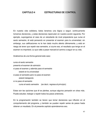CAPITULO 4                  ESTRUCTURAS DE CONTROL




En nuestra vida cotidiana, todos tenemos una lógica a seguir, continuamente
tomamos decisiones, y estas decisiones repercuten en nuestra acción siguiente. Por
ejemplo, supongamos el caso de un estudiante de nivel preparatoria que cursa el
sexto semestre, él está pensando en presentar el examen para la universidad, sin
embargo, sus calificaciones no le han dado mucho aliento últimamente, y está en
riesgo de tener que repetir ese semestre, si ocurre eso, el resultado que tenga en el
examen no importará. Lo que valla a pasar marcará el camino a seguir en su vida.


Analicemos de una forma general este caso:


curso el sexto semestre
presento el examen de admisión
si paso el examen y además paso el semestre
      estaré en la universidad
si paso el semestre pero no paso el examen
      estaré trabajando
si no paso el semestre
      curso el sexto semestre     (es decir, regresa al principio)


Estas son las opciones que él se plantea, aunque algunos pensarán en otras más.
Puede estudiar, trabajar o repetir todos los pasos anteriores.


En la programación también se tienen que tomar decisiones que influirán en el
comportamiento del programa, y también se pueden repetir series de pasos hasta
obtener un resultado. En el presente capítulo aprenderemos eso.

                                                                                   41
 