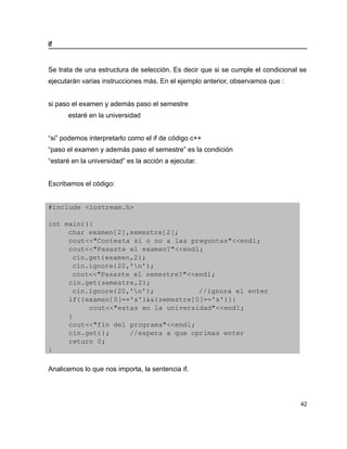 if


Se trata de una estructura de selección. Es decir que si se cumple el condicional se
ejecutarán varias instrucciones más. En el ejemplo anterior, observamos que :


si paso el examen y además paso el semestre
      estaré en la universidad


“si” podemos interpretarlo como el if de código c++
“paso el examen y además paso el semestre” es la condición
“estaré en la universidad” es la acción a ejecutar.


Escribamos el código:


#include <iostream.h>

int main(){
     char examen[2],semestre[2];
     cout<<"Contesta si o no a las preguntas"<<endl;
     cout<<"Pasaste el examen?"<<endl;
      cin.get(examen,2);
      cin.ignore(20,'n');
      cout<<"Pasaste el semestre?"<<endl;
     cin.get(semestre,2);
      cin.ignore(20,'n');           //ignora el enter
     if((examen[0]=='s')&&(semestre[0]=='s')){
          cout<<"estas en la universidad"<<endl;
     }
     cout<<"fin del programa"<<endl;
     cin.get();     //espera a que oprimas enter
     return 0;
}

Analicemos lo que nos importa, la sentencia if.




                                                                                  42
 