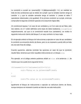 La condición a cumplir es: (examen[0]= =’s’)&&(semestre[0]= =’s’), en realidad se
trata de dos condiciones que se deben de cumplir: que la variable examen tenga el
carácter ‘s’ y que la variable semestre tenga el carácter ‘s’ (vease la tabla 7
operadores relacionales y de igualdad). Si la primera condición se cumple, entonces
comprueba la segunda condición (gracias a la conjunción lógica &&).


Un condicional regresa 1 en caso de ser verdadero y un 0 en caso de ser falso, esto
dos valores, en c++ están definidos como tipos de datos booleanos, true y false 
respectivamente, así que si el condicional resulta true (verdadero), se evalúa la
siguiente instrucción dentro del bloque if, en caso contrario no hace nada.


En el ejemplo anterior el bloque de instrucciones a ejecutar en caso de ser verdadera
la condición se encuentra dentro de llaves, pero no es necesario cuando sólo se trata
de una sola línea de código.


Cuando queremos, además controlar las opciones en caso de que la condición
resulte falsa, tenemos que incluir aquellas instrucciones en un bloque else.


Por ejemplo, en el código anterior podemos añadir un else a la sentencia if, de

manera que nos quede de la siguiente forma:


if((examen[0]=='s')&&(semestre[0]=='s')){
          cout<<"estas en la universidad"<<endl;
}
else{
          cout<<"no estas en la universidad"<<endl;
}
Igualmente el bloque de instrucciones a ejecutar se estructura dentro de llaves,
aunque tampoco es necesario cuando se trata de una sola instrucción.


                                                                                   43
 