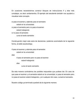 En ocasiones necesitaremos construir bloques de instrucciones if y else más
complejos, es decir anidamientos. El ejemplo del estudiante también nos ayudará a
visualizar este concepto.


si paso el examen y además paso el semestre
       estaré en la universidad
si paso el semestre pero no paso el examen
       estaré trabajando
si no paso el semestre
       curso el sexto semestre


Construyendo mejor esta serie de decisiones, podemos acomodarla de la siguiente
forma, al estilo seudocódigo.


if paso el examen y además paso el semestre
       estaré en la universidad
else
       if paso el semestre pero no paso el examen
              estaré trabajando
       else
              curso el sexto semestre


De esta manera controlamos las posibles respuestas que pudiese dar. En caso de
que pase el examen y el semestre estará en la universidad, si pasa el semestre pero
no pasa el examen estará trabajando, y en cualquier otro caso, cursará el semestre.


Nuestro código ya terminado quedará de la siguiente manera:




                                                                                  44
 