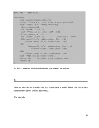 #include <iostream.h>

int main(){
     char examen[2],semestre[2];
     cout<<"Contesta si o no a las preguntas"<<endl;
     cout<<"Pasaste el examen?"<<endl;
      cin.get(examen,2);
      cin.ignore(20,'n');
      cout<<"Pasaste el semestre?"<<endl;
     cin.get(semestre,2);
      cin.ignore(20,'n');           //ignora el enter
     if((examen[0]=='s')&&(semestre[0]=='s'))
          cout<<"estas en la universidad"<<endl;
     else
          if((examen[0]=='n')&&(semestre[0]=='s'))
               cout<<"estaras trabajando"<<endl;
     else
          cout<<"cursa el sexto semestre"<<endl;       
     cout<<"fin del programa"<<endl;
     cin.get();     //espera a que oprimas enter
     return 0;
}

En esta ocasión se eliminaron las llaves que no eran necesarias.




?:


Este se trata de un operador del tipo condicional al estilo if/else. Se utiliza para
condicionales cortos (de una sola línea).


Por ejemplo:




                                                                                  45
 
