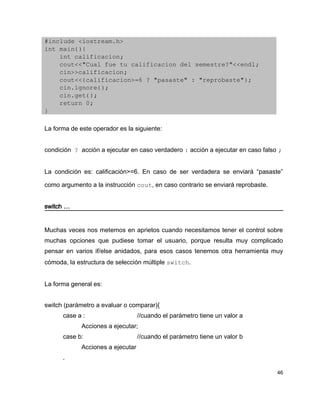 #include <iostream.h>
int main(){
    int calificacion;
    cout<<"Cual fue tu calificacion del semestre?"<<endl;
    cin>>calificacion;
    cout<<(calificacion>=6 ? "pasaste" : "reprobaste");
    cin.ignore();
    cin.get();
    return 0;
}

La forma de este operador es la siguiente:


condición ? acción a ejecutar en caso verdadero : acción a ejecutar en caso falso ;


La condición es: calificación>=6. En caso de ser verdadera se enviará “pasaste”

como argumento a la instrucción cout, en caso contrario se enviará reprobaste.


switch …


Muchas veces nos metemos en aprietos cuando necesitamos tener el control sobre
muchas opciones que pudiese tomar el usuario, porque resulta muy complicado
pensar en varios if/else anidados, para esos casos tenemos otra herramienta muy
cómoda, la estructura de selección múltiple switch.


La forma general es:


switch (parámetro a evaluar o comparar){
      case a :                     //cuando el parámetro tiene un valor a
             Acciones a ejecutar;
      case b:                      //cuando el parámetro tiene un valor b
             Acciones a ejecutar
      .

                                                                                 46
 