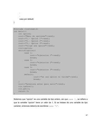 .
      .
      caso por default;
}


#include <iostream.h>
int main(){
    int opcion;
    cout<<"Menu de opciones"<<endl;
    cout<<"1.­ Opcion 1"<<endl;
    cout<<"2.­ Opcion 2"<<endl;
    cout<<"3.­ Opcion 3"<<endl;
    cout<<"elige una opcion"<<endl;
    cin>>opcion;
    switch(opcion){
         case 1:
              cout<<"ejecucion 1"<<endl;
              break;
         case 2:
              cout<<"ejecucion 2"<<endl;
              break;
         case 3:
              cout<<"ejecucion 3"<<endl;
              break;
         default:
                 cout<<"es una opcion no valida"<<endl;
                 break;
    }
    cout<<"presiona enter para salir"<<endl;
    cin.ignore();
    cin.get();
    return 0;
}

Notemos que “opcion” es una variable de tipo entero, asi que case 1 , se refiere a
que la variable “opcion” tiene un valor de 1. Si se tratase de una variable de tipo
carácter, entonces debería de escribirse case ‘1’.



                                                                                 47
 