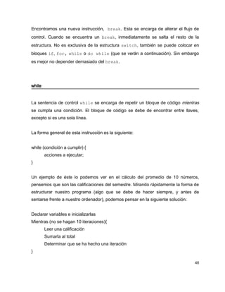 Encontramos una nueva instrucción, break. Esta se encarga de alterar el flujo de
control. Cuando se encuentra un break, inmediatamente se salta el resto de la
estructura. No es exclusiva de la estructura switch, también se puede colocar en
bloques if, for, while o do while (que se verán a continuación). Sin embargo
es mejor no depender demasiado del break.




while


La sentencia de control while se encarga de repetir un bloque de código mientras
se cumpla una condición. El bloque de código se debe de encontrar entre llaves,
excepto si es una sola línea.


La forma general de esta instrucción es la siguiente:


while (condición a cumplir) {
        acciones a ejecutar;
}


Un ejemplo de éste lo podemos ver en el cálculo del promedio de 10 números,
pensemos que son las calificaciones del semestre. Mirando rápidamente la forma de
estructurar nuestro programa (algo que se debe de hacer siempre, y antes de
sentarse frente a nuestro ordenador), podemos pensar en la siguiente solución:


Declarar variables e inicializarlas
Mientras (no se hagan 10 iteraciones){
        Leer una calificación
        Sumarla al total
        Determinar que se ha hecho una iteración
}

                                                                                 48
 