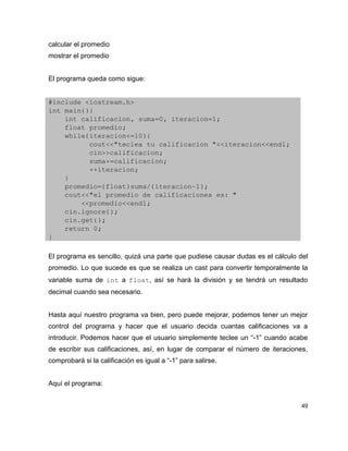 calcular el promedio
mostrar el promedio


El programa queda como sigue:


#include <iostream.h>
int main(){
    int calificacion, suma=0, iteracion=1;
    float promedio;
    while(iteracion<=10){
          cout<<"teclea tu calificacion "<<iteracion<<endl;
          cin>>calificacion;
          suma+=calificacion;
          ++iteracion;
    }
    promedio=(float)suma/(iteracion­1);
    cout<<"el promedio de calificaciones es: "
        <<promedio<<endl;
    cin.ignore();
    cin.get();
    return 0;
}

El programa es sencillo, quizá una parte que pudiese causar dudas es el cálculo del
promedio. Lo que sucede es que se realiza un cast para convertir temporalmente la
variable suma de int a float, así se hará la división y se tendrá un resultado
decimal cuando sea necesario.


Hasta aquí nuestro programa va bien, pero puede mejorar, podemos tener un mejor
control del programa y hacer que el usuario decida cuantas calificaciones va a
introducir. Podemos hacer que el usuario simplemente teclee un “-1” cuando acabe
de escribir sus calificaciones, así, en lugar de comparar el número de iteraciones,
comprobará si la calificación es igual a “-1” para salirse.


Aquí el programa:


                                                                                 49
 