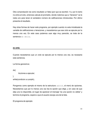 Otra comprobación da como resultado un falso (por que se escribió -1) y por lo tanto
no entra al ciclo, entonces calcula el promedio, donde notemos que a “iteracion” se le
resta uno para tener el verdadero número de calificaciones introducidas. Por último
presenta el resultado.


Hay otras formas de hacer este programa, por ejemplo cuando no esta inicializada la
variable de calificaciones o iteraciones, y necesitamos que ese ciclo se ejecute por lo
menos una vez. En este caso podemos usar algo muy parecido, se trata de la
sentencia do while.




do while


Cuando necesitamos que un ciclo se ejecute por lo menos una vez, es necesaria
esta sentencia.


La forma general es:


do{
      Acciones a ejecutar;
}
while(condicion a cumplir);


Pongamos como ejemplo el mismo de la estructura switch, el menú de opciones.
Necesitamos que por lo menos una vez lea la opción que elige, y en caso de que
elija una no disponible, en lugar de aparecer el mensaje “es una opción no válida” y
termine el programa, espere a que el usuario escoja una de la lista.


El programa de ejemplo:



                                                                                     51
 