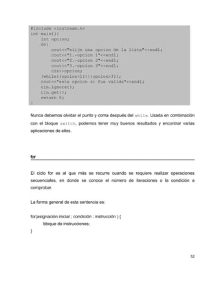 #include <iostream.h>
int main(){
    int opcion;
    do{
        cout<<"elije una opcion de la lista"<<endl;
        cout<<"1.­opcion 1"<<endl;
        cout<<"2.­opcion 2"<<endl;
        cout<<"3.­opcion 3"<<endl;
        cin>>opcion;
    }while((opcion<1)||(opcion>3));
    cout<<"esta opcion si fue valida"<<endl;
    cin.ignore();
    cin.get();
    return 0;
}

Nunca debemos olvidar el punto y coma después del while. Usada en combinación
con el bloque switch, podemos tener muy buenos resultados y encontrar varias
aplicaciones de ellos.




for


El ciclo for es al que más se recurre cuando se requiere realizar operaciones
secuenciales, en donde se conoce el número de iteraciones o la condición a
comprobar.


La forma general de esta sentencia es:


for(asignación inicial ; condición ; instrucción ) {
       bloque de instrucciones;
}




                                                                           52
 