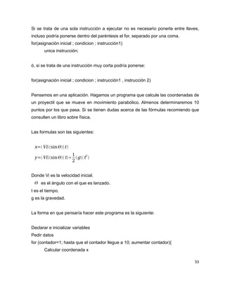 Si se trata de una sola instrucción a ejecutar no es necesario ponerla entre llaves,
incluso podría ponerse dentro del paréntesis el for, separado por una coma.
for(asignación inicial ; condicion ; instrucción1)
       unica instrucción;


ó, si se trata de una instrucción muy corta podría ponerse:


for(asignación inicial ; condicion ; instrucción1 , instrucción 2)


Pensemos en una aplicación. Hagamos un programa que calcule las coordenadas de
un proyectil que se mueve en movimiento parabólico. Almenos determinaremos 10
puntos por los que pasa. Si se tienen dudas acerca de las fórmulas recomiendo que
consulten un libro sobre física.


Las formulas son las siguientes:


 x = Visin t 
                       1       2
 y = Vi sin  t   g t 
                       2


Donde Vi es la velocidad inicial.
  es el ángulo con el que es lanzado.
t es el tiempo.
g es la gravedad.


La forma en que pensaría hacer este programa es la siguiente:


Declarar e inicializar variables
Pedir datos
for (contador=1; hasta que el contador llegue a 10; aumentar contador){
       Calcular coordenada x

                                                                                  53
 