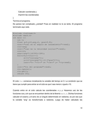 Calcular coordenada y
      Imprimir las coordenadas
}
Termina el programa.
No parece tan complicado ¿verdad? Pues en realidad no lo es tanto. El programa
terminado aquí está.


#include <iostream.h>
#include <math.h>
int main (){
    int t;
    float x=0,y=0,ang,vi, grav=9.81;
    cout<<"cual es el angulo de lanzamiento?"<<endl;
    cin>>ang;
    cout<<"cual es la velocidad inicial?"<<endl;
    cin>>vi;
    ang=((ang*3.141592)/180);
    for(t=0;t<=10;t++){
          x=(vi*cos(ang)*t);
          y=(vi*sin(ang)*t)­(0.5*grav*t*t);
          cout<<"t= "<<t<<" x= "<<x<<" y= "<<y<<endl;
    } 
    cout<<"fin del programa"<<endl;  
    cin.ignore();
    cin.get();
    return (0);
}

El ciclo for comienza inicializando la variable del tiempo en 0. La condición que se
tiene que cumplir para entrar en el ciclo es que t sea menor o igual a 10.


Cuando entra en el ciclo calcula las coordenadas x y y. Hacemos uso de las
funciones cos y sin que se encuentran dentro de la librería math.h. Dichas funciones
calculan el coseno y el seno de un ángulo determinado en radianes, es por eso que
la variable “ang” es transformada a radianes. Luego de haber calculado las



                                                                                  54
 