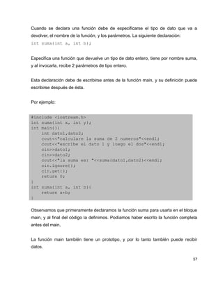 Cuando se declara una función debe de especificarse el tipo de dato que va a
devolver, el nombre de la función, y los parámetros. La siguiente declaración:
int suma(int a, int b);


Especifica una función que devuelve un tipo de dato entero, tiene por nombre suma,
y al invocarla, recibe 2 parámetros de tipo entero.


Esta declaración debe de escribirse antes de la función main, y su definición puede
escribirse después de ésta.


Por ejemplo:


#include <iostream.h>
int suma(int x, int y);
int main(){
    int dato1,dato2;
    cout<<"calculare la suma de 2 numeros"<<endl;
    cout<<"escribe el dato 1 y luego el dos"<<endl;
    cin>>dato1;
    cin>>dato2;
    cout<<"la suma es: "<<suma(dato1,dato2)<<endl;
    cin.ignore();
    cin.get();
    return 0;
}
int suma(int a, int b){
    return a+b;
}

Observamos que primeramente declaramos la función suma para usarla en el bloque
main, y al final del código la definimos. Podíamos haber escrito la función completa
antes del main.


La función main también tiene un prototipo, y por lo tanto también puede recibir
datos.

                                                                                  57
 