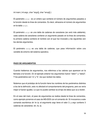 int main ( int argc, char *argv[], char *envp[] )


El parámetro argc es un entero que contiene el número de argumentos pasados a
la función desde la línea de comandos. Es decir, almacena el número de argumentos
en la tabla argv.


El parámetro argv es una tabla de cadenas de caracteres (se verá más adelante),
cada cadena de caracteres contiene un argumento pasado en la linea de comandos,
la primera cadena contiene el nombre con el que fue invocado y las siguientes son
los demás argumentos.


El parámetro envp es una tabla de cadenas, que pasa información sobre una
variable de entorno del sistema operativo.




PASO DE ARGUMENTOS


Cuando hablamos de argumentos, nos referimos a los valores que aparecen en la
llamada a la función. En el ejemplo anterior los argumentos fueron “dato1” y “dato2”.
Y los parámetros son “a” y “b”, los que reciben los datos.


Notemos que el prototipo de la función tiene los nombres de los parámetros distintos
a los de la definición, esto no afectará el comportamiento del programa, pero se vería
mejor si fueran iguales. Lo que no puede cambiar es el tipo de datos que va a recibir.


En el caso del main, el paso de argumentos se realiza desde la línea de comandos,
como ejemplo ponemos el caso de MS-DOS con el comando dir. Si invocamos a este
comando escribimos dir /w /p; el argumento argc tiene el valor 3, y argv contiene 3
cadenas de caracteres: dir, /w, /p.


                                                                                    58
 