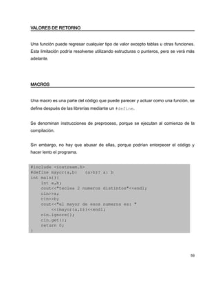 VALORES DE RETORNO


Una función puede regresar cualquier tipo de valor excepto tablas u otras funciones.
Esta limitación podría resolverse utilizando estructuras o punteros, pero se verá más
adelante.




MACROS


Una macro es una parte del código que puede parecer y actuar como una función, se
define después de las librerías mediante un #define.


Se denominan instrucciones de preproceso, porque se ejecutan al comienzo de la
compilación.


Sin embargo, no hay que abusar de ellas, porque podrían entorpecer el código y
hacer lento el programa.


#include <iostream.h>
#define mayor(a,b)   (a>b)? a: b
int main(){
    int a,b;
    cout<<"teclea 2 numeros distintos"<<endl;
    cin>>a;
    cin>>b;
    cout<<"el mayor de esos numeros es: "
        <<(mayor(a,b))<<endl;
    cin.ignore();
    cin.get();
    return 0;
}




                                                                                   59
 